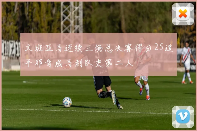 文班亚马连续三场总决赛得分25追平邓肯成马刺队史第二人