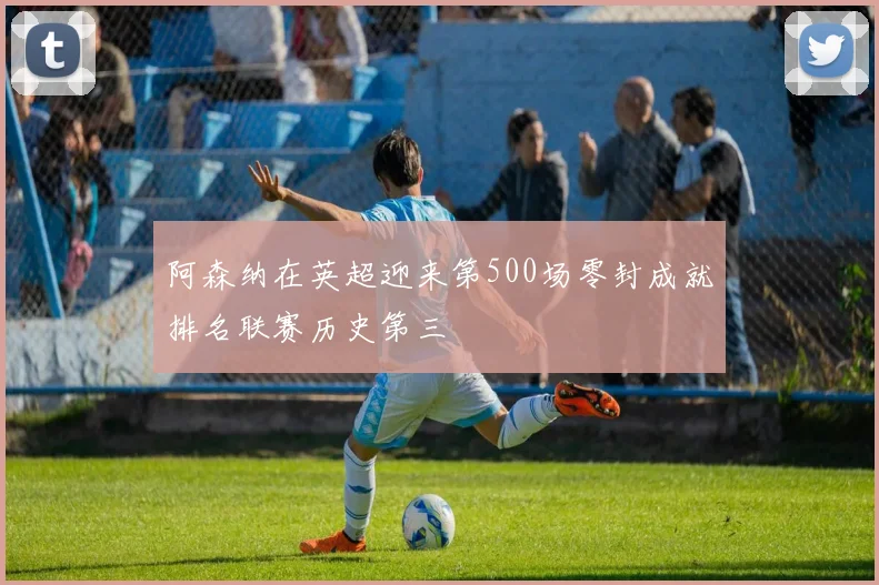 阿森纳在英超迎来第500场零封成就排名联赛历史第三