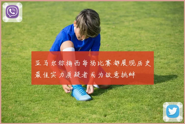 亚马尔称梅西每场比赛都展现历史最佳实力质疑者或为故意挑衅