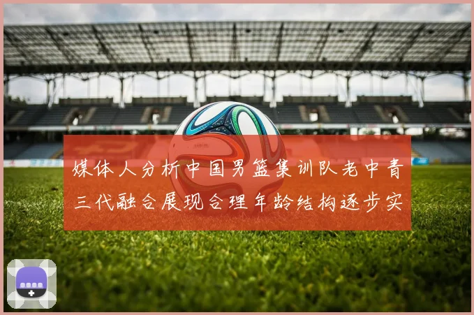 媒体人分析中国男篮集训队老中青三代融合展现合理年龄结构逐步实现换血