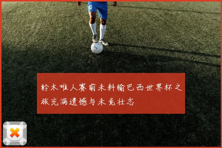铃木唯人赛前未料输巴西世界杯之旅充满遗憾与未竟壮志