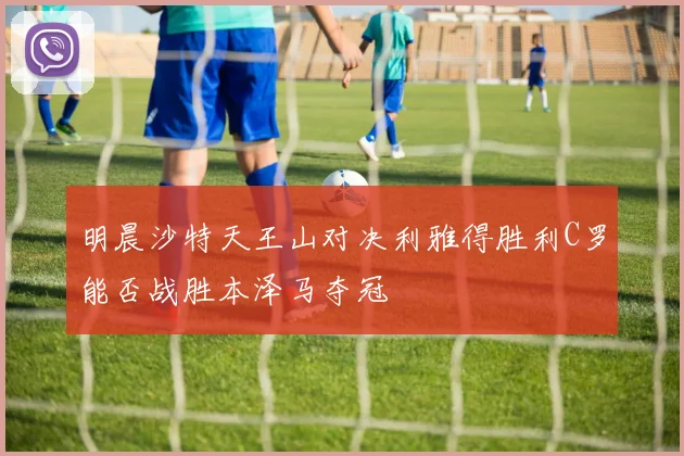 明晨沙特天王山对决利雅得胜利C罗能否战胜本泽马夺冠