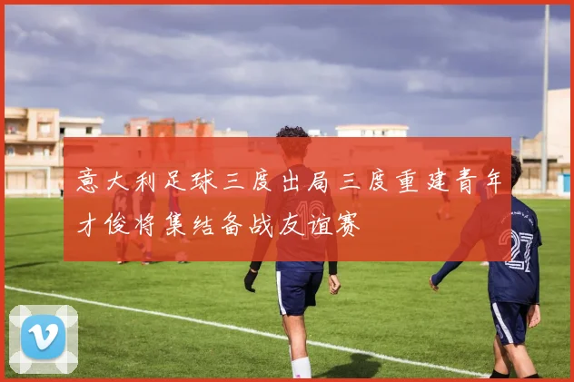 意大利足球三度出局三度重建青年才俊将集结备战友谊赛