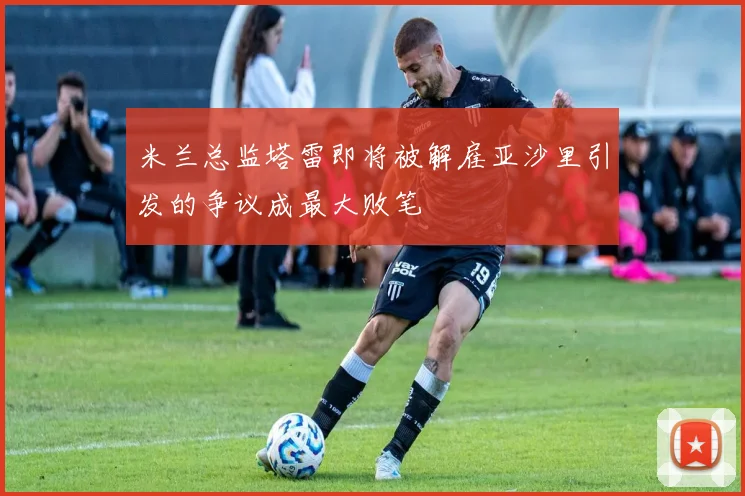 米兰总监塔雷即将被解雇亚沙里引发的争议成最大败笔