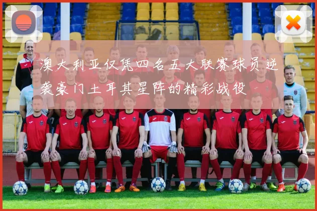 澳大利亚仅凭四名五大联赛球员逆袭豪门土耳其星阵的精彩战役